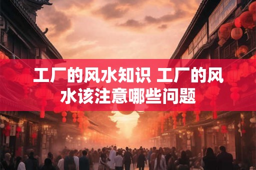 工厂的风水知识 工厂的风水该注意哪些问题 工厂的风水知识 工厂的风水该注意哪些问题