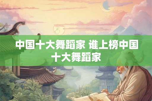 中国十大舞蹈家 谁上榜中国十大舞蹈家 中国十大舞蹈家 谁上榜中国十大舞蹈家