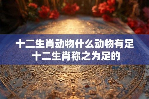 十二生肖动物什么动物有足 十二生肖称之为足的 十二生肖动物什么动物有足 十二生肖称之为足的