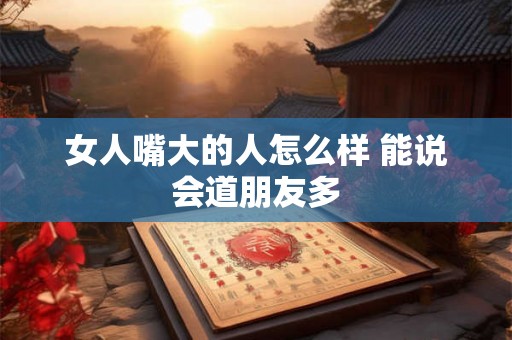 女人嘴大的人怎么样 能说会道朋友多 女人嘴大的人怎么样 能说会道朋友多