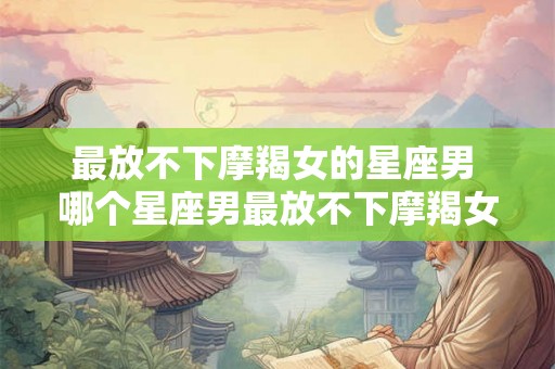最放不下摩羯女的星座男 哪个星座男最放不下摩羯女