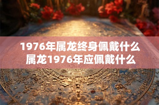 1976年属龙终身佩戴什么 属龙1976年应佩戴什么 1976年属龙终身佩戴什么 属龙1976年应佩戴什么