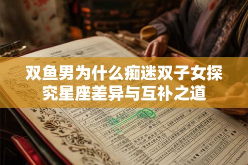 双鱼男为什么痴迷双子女探究星座差异与互补之道