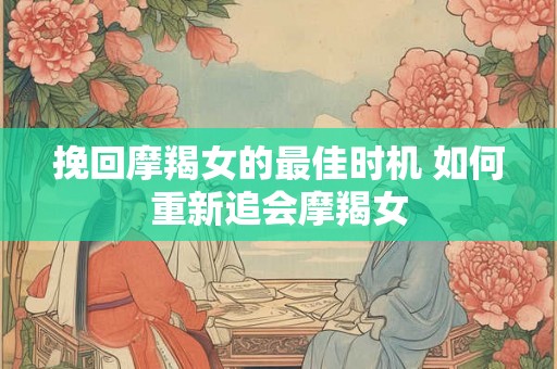 挽回摩羯女的最佳时机 如何重新追会摩羯女 挽回摩羯女的最佳时机 如何重新追会摩羯女
