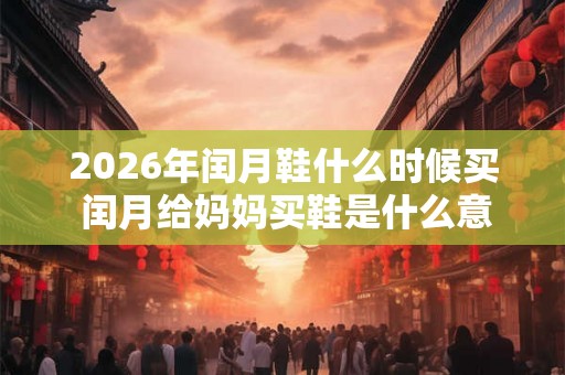 2026年闰月鞋什么时候买 闰月给妈妈买鞋是什么意思 2026年闰月鞋什么时候买 闰月给妈妈买鞋是什么意思