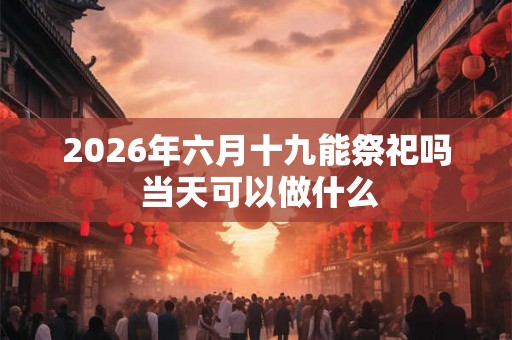 2026年六月十九能祭祀吗 当天可以做什么