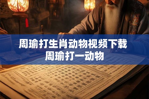 周瑜打生肖动物视频下载 周瑜打一动物 周瑜打生肖动物视频下载 周瑜打一动物