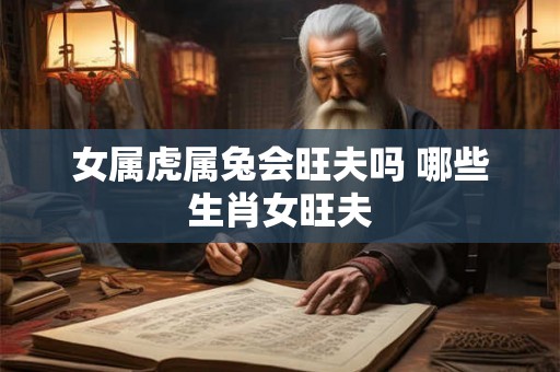 女属虎属兔会旺夫吗 哪些生肖女旺夫 女属虎属兔会旺夫吗 哪些生肖女旺夫