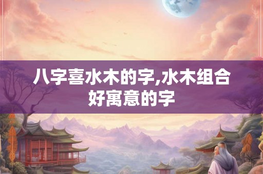 八字喜水木的字,水木组合好寓意的字