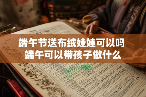 端午节送布绒娃娃可以吗 端午可以带孩子做什么