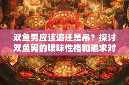 双鱼男应该追还是吊？探讨双鱼男的暧昧性格和追求对象的特点