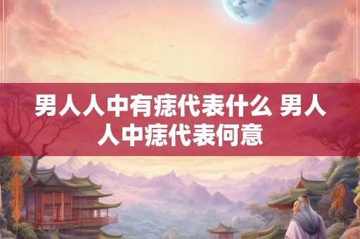 男人人中有痣代表什么 男人人中痣代表何意 男人人中有痣代表什么 男人人中痣代表何意