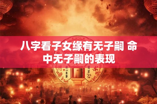 八字看子女缘有无子嗣 命中无子嗣的表现 八字看子女缘有无子嗣 命中无子嗣的表现