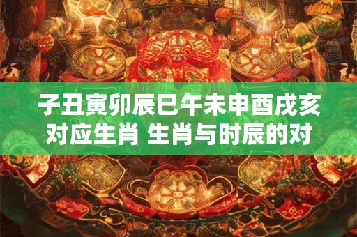 子丑寅卯辰巳午未申酉戌亥对应生肖 生肖与时辰的对应关系