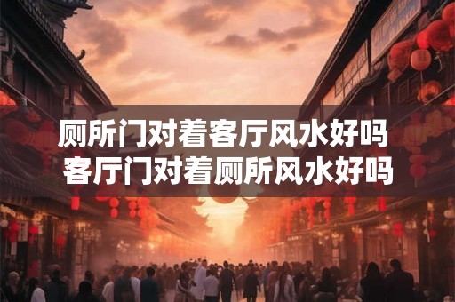 厕所门对着客厅风水好吗 客厅门对着厕所风水好吗
