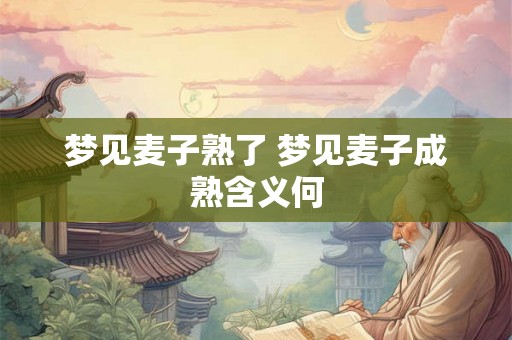 梦见麦子熟了 梦见麦子成熟含义何