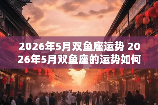 2026年5月双鱼座运势 2026年5月双鱼座的运势如何