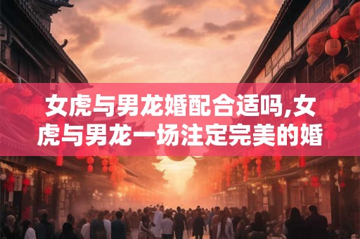 女虎与男龙婚配合适吗,女虎与男龙一场注定完美的婚姻？