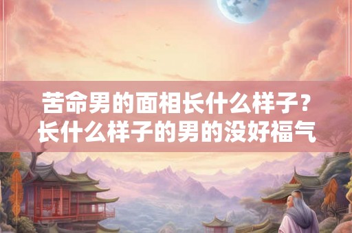 苦命男的面相长什么样子？长什么样子的男的没好福气？