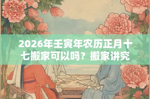 2026年壬寅年农历正月十七搬家可以吗？搬家讲究
