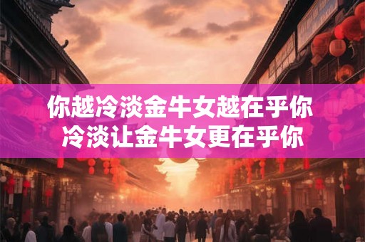 你越冷淡金牛女越在乎你 冷淡让金牛女更在乎你