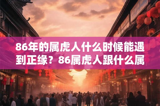 86年的属虎人什么时候能遇到正缘？86属虎人跟什么属相最合适？