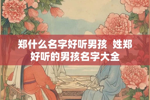 郑什么名字好听男孩  姓郑好听的男孩名字大全