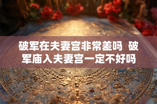 破军在夫妻宫非常差吗  破军庙入夫妻宫一定不好吗