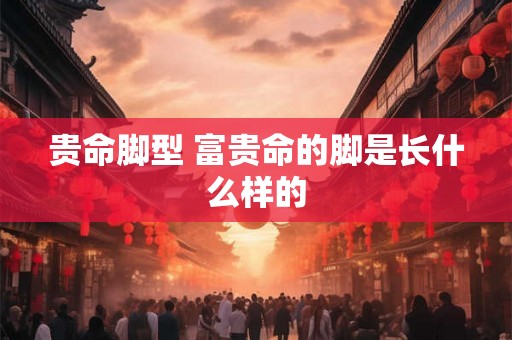 贵命脚型 富贵命的脚是长什么样的 贵命脚型 富贵命的脚是长什么样的