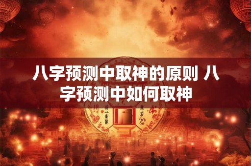 八字预测中取神的原则 八字预测中如何取神 八字预测中取神的原则 八字预测中如何取神