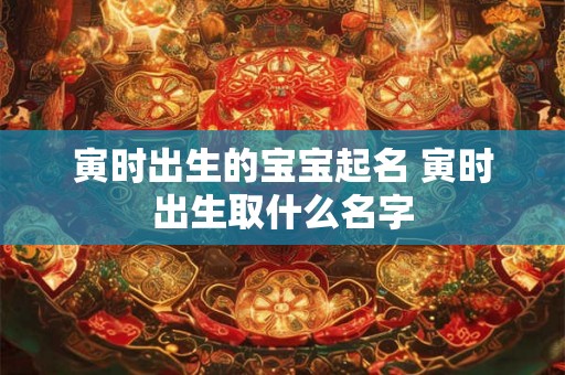 寅时出生的宝宝起名 寅时出生取什么名字
