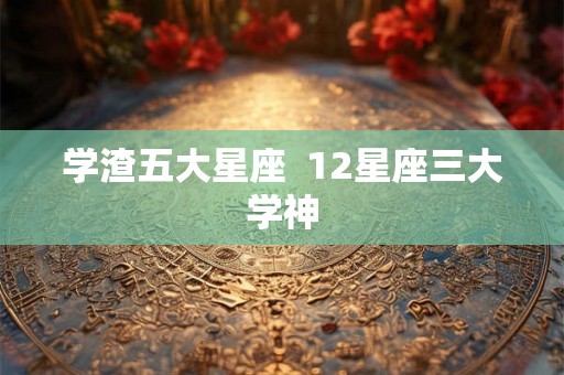 学渣五大星座 12星座三大学神 学渣五大星座 12星座三大学神