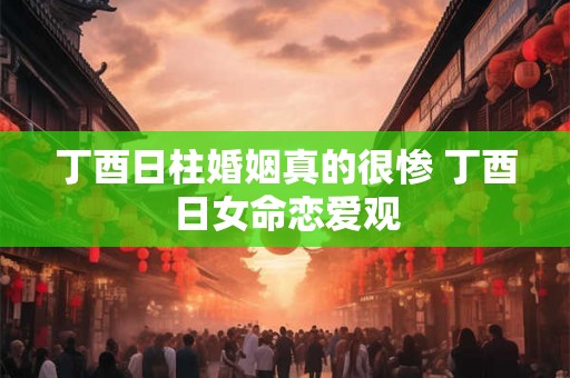 丁酉日柱婚姻真的很惨 丁酉日女命恋爱观 丁酉日柱婚姻真的很惨 丁酉日女命恋爱观