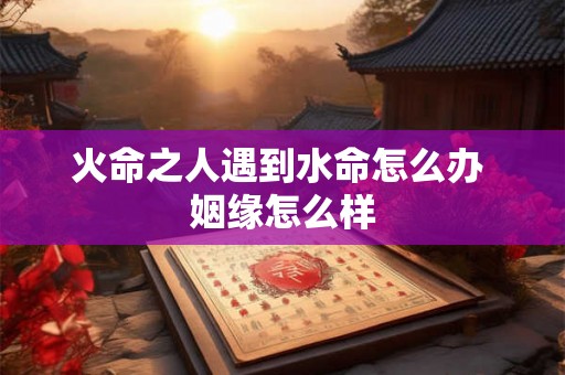 火命之人遇到水命怎么办 姻缘怎么样 火命之人遇到水命怎么办 姻缘怎么样