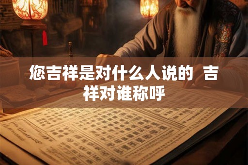 您吉祥是对什么人说的 吉祥对谁称呼 您吉祥是对什么人说的 吉祥对谁称呼