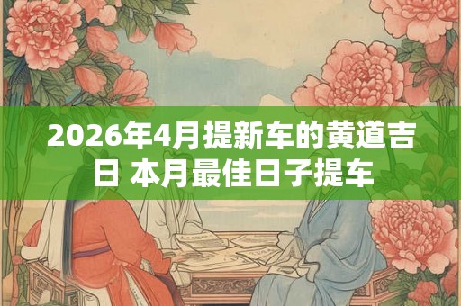 2026年4月提新车的黄道吉日 本月最佳日子提车 2026年4月提新车的黄道吉日 本月最佳日子提车