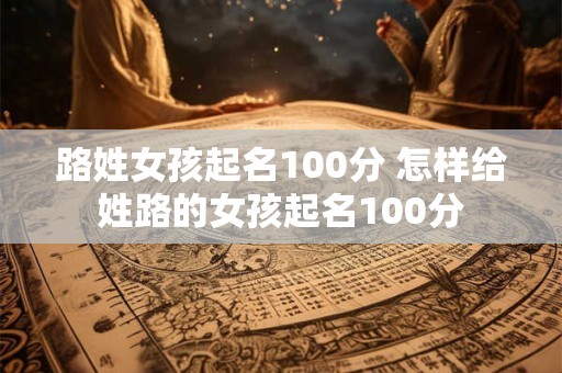 路姓女孩起名100分 怎样给姓路的女孩起名100分