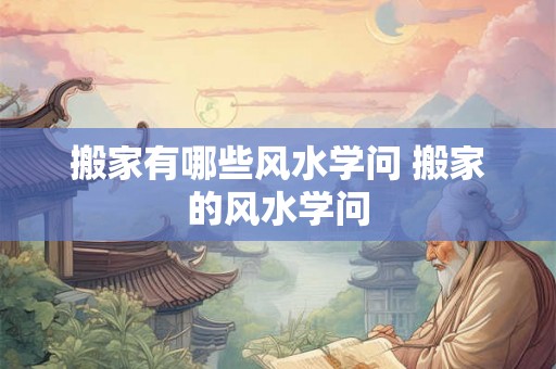 搬家有哪些风水学问 搬家的风水学问 搬家有哪些风水学问 搬家的风水学问