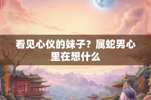 看见心仪的妹子？属蛇男心里在想什么