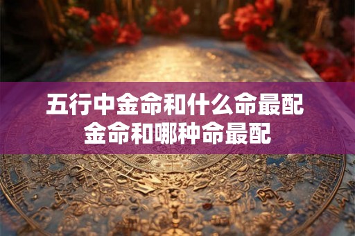 五行中金命和什么命最配 金命和哪种命最配