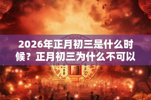 2026年正月初三是什么时候?正月初三为什么不可以拜年? 2026年正月初三是什么时候?正月初三为什么不可以拜年?