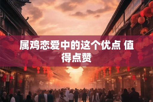 属鸡恋爱中的这个优点 值得点赞