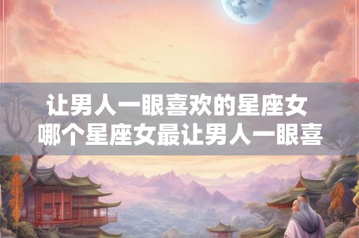 让男人一眼喜欢的星座女 哪个星座女最让男人一眼喜欢