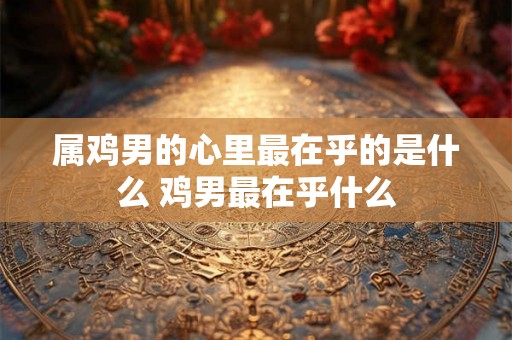属鸡男的心里最在乎的是什么 鸡男最在乎什么