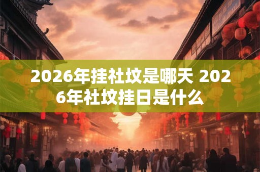 2026年挂社坟是哪天 2026年社坟挂日是什么