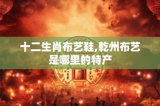 十二生肖布艺鞋,乾州布艺是哪里的特产 十二生肖布艺鞋,乾州布艺是哪里的特产