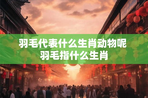 羽毛代表什么生肖动物呢 羽毛指什么生肖 羽毛代表什么生肖动物呢 羽毛指什么生肖