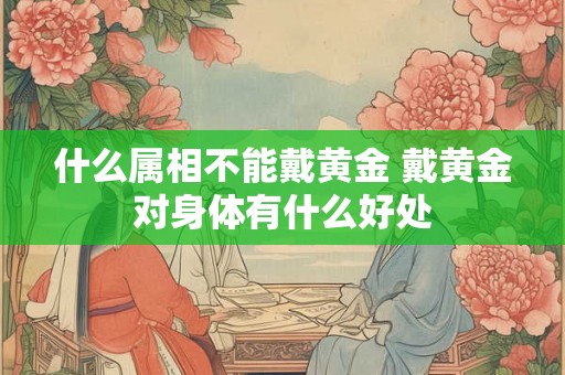 什么属相不能戴黄金 戴黄金对身体有什么好处 什么属相不能戴黄金 戴黄金对身体有什么好处