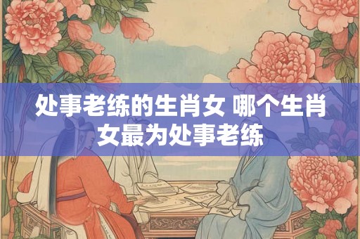 处事老练的生肖女 哪个生肖女最为处事老练