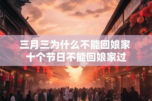 三月三为什么不能回娘家 十个节日不能回娘家过